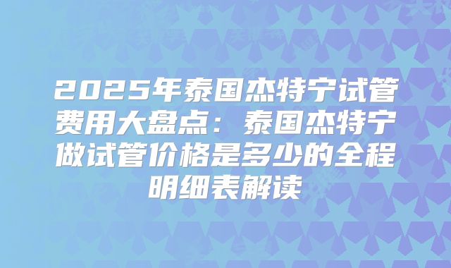2025年泰国杰特宁试管费用大盘点：泰国杰特宁做试管价格是多少的全程明细表解读