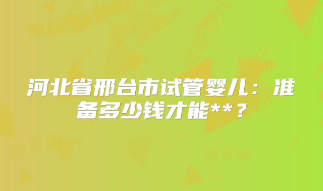 河北省邢台市试管婴儿：准备多少钱才能**？