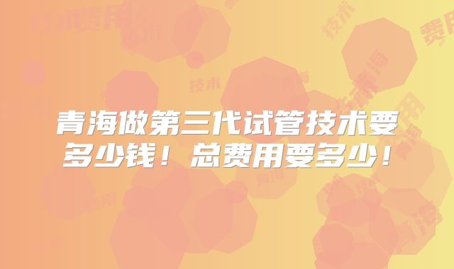 青海做第三代试管技术要多少钱！总费用要多少！