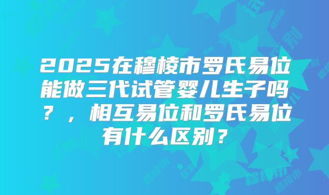 2025在穆棱市罗氏易位能做三代试管婴儿生子吗?,相互易位和罗氏易位有什么区别?