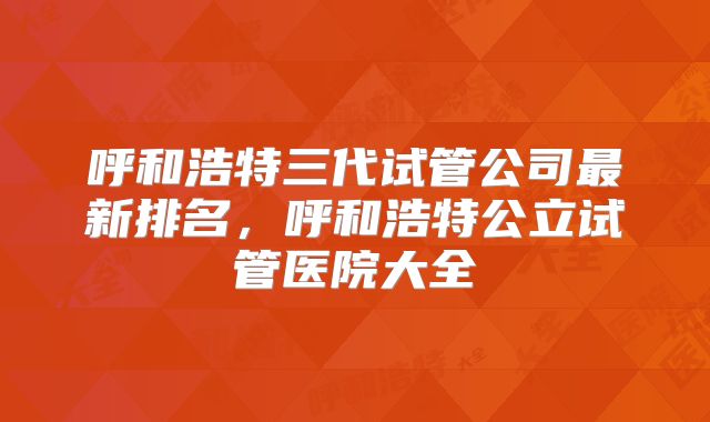 呼和浩特三代试管公司最新排名，呼和浩特公立试管医院大全