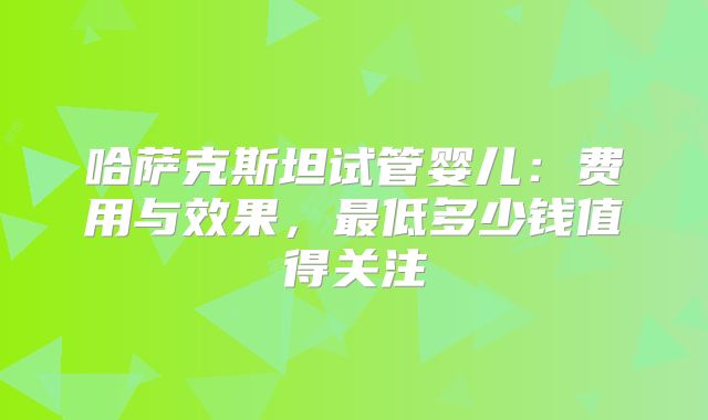 哈萨克斯坦试管婴儿：费用与效果，最低多少钱值得关注