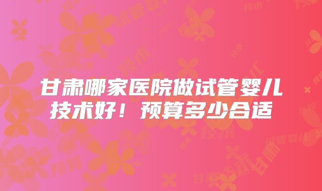 甘肃哪家医院做试管婴儿技术好！预算多少合适