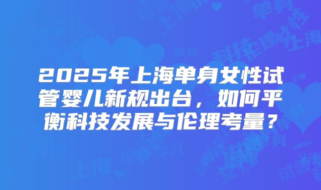 2025年上海单身女性试管婴儿新规出台，如何平衡科技发展与伦理考量？