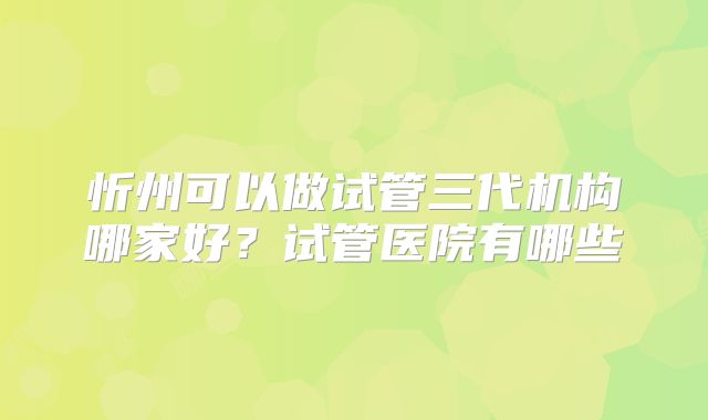 忻州可以做试管三代机构哪家好?试管医院有哪些