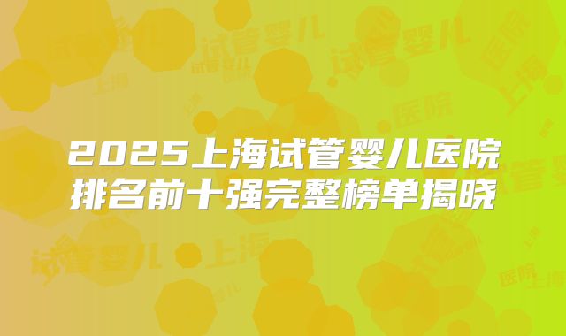 2025上海试管婴儿医院排名前十强完整榜单揭晓