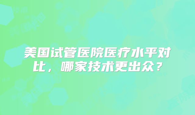 美国试管医院医疗水平对比，哪家技术更出众？