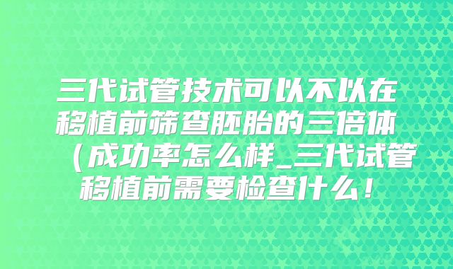 三代试管技术可以不以在移植前筛查胚胎的三倍体（成功率怎么样_三代试管移植前需要检查什么！