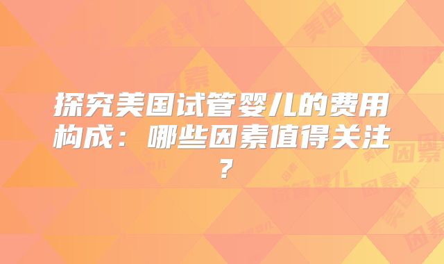 探究美国试管婴儿的费用构成：哪些因素值得关注？