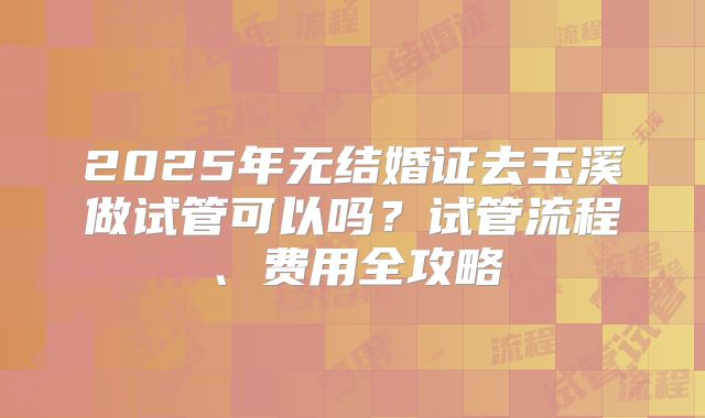 2025年无结婚证去玉溪做试管可以吗？试管流程、费用全攻略