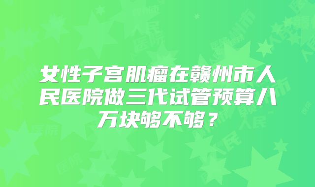 女性子宫肌瘤在赣州市人民医院做三代试管预算八万块够不够？