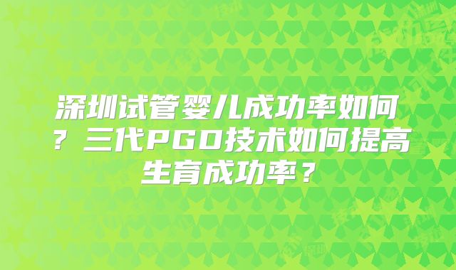 深圳试管婴儿成功率如何？三代PGD技术如何提高生育成功率？