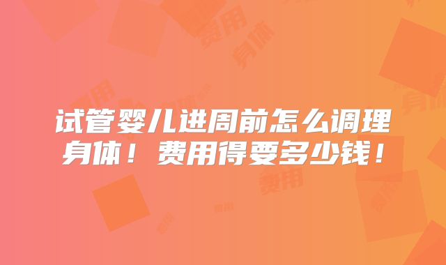 试管婴儿进周前怎么调理身体！费用得要多少钱！