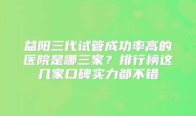 益阳三代试管成功率高的医院是哪三家？排行榜这几家口碑实力都不错