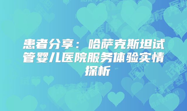 患者分享：哈萨克斯坦试管婴儿医院服务体验实情 探析