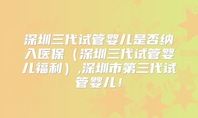 深圳三代试管婴儿是否纳入医保（深圳三代试管婴儿福利）,深圳市第三代试管婴儿！