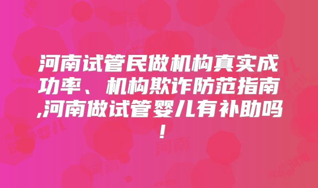河南试管民做机构真实成功率、机构欺诈防范指南,河南做试管婴儿有补助吗！