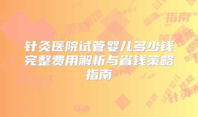 针灸医院试管婴儿多少钱完整费用解析与省钱策略指南