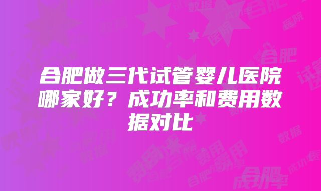 合肥做三代试管婴儿医院哪家好?成功率和费用数据对比
