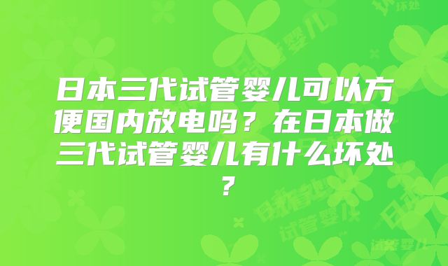 日本三代试管婴儿可以方便国内放电吗?在日本做三代试管婴儿有什么坏处?