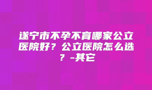 遂宁市不孕不育哪家公立医院好？公立医院怎么选？-其它