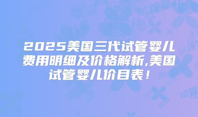 2025美国三代试管婴儿费用明细及价格解析,美国试管婴儿价目表！