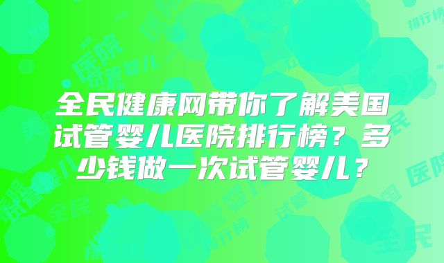 全民健康网带你了解美国试管婴儿医院排行榜？多少钱做一次试管婴儿？