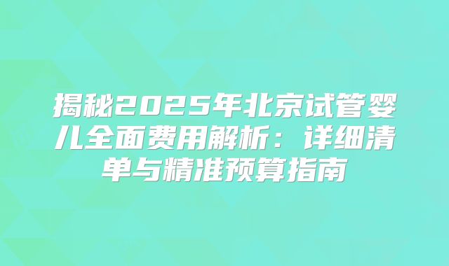 揭秘2025年北京试管婴儿全面费用解析：详细清单与精准预算指南