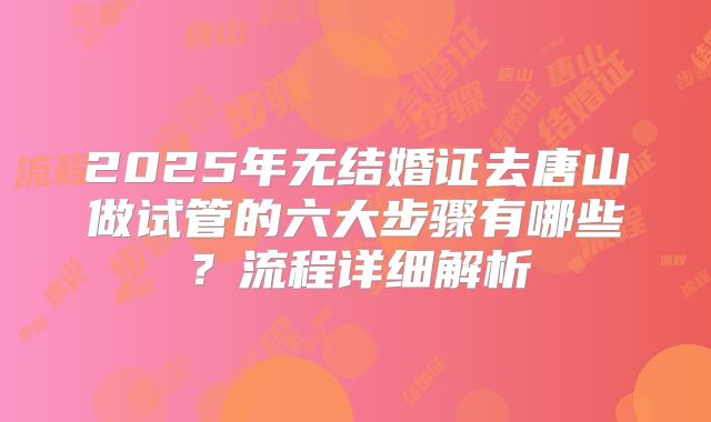 2025年无结婚证去唐山做试管的六大步骤有哪些？流程详细解析