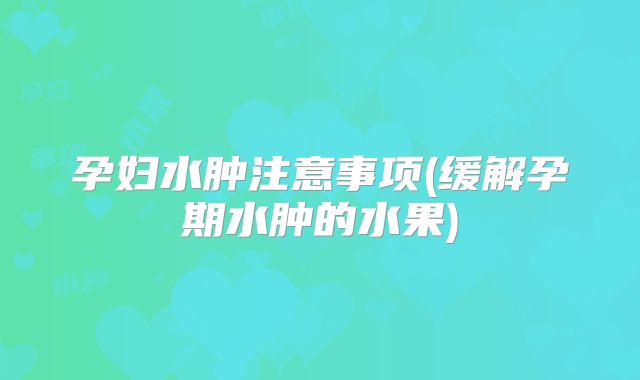 孕妇水肿注意事项(缓解孕期水肿的水果)
