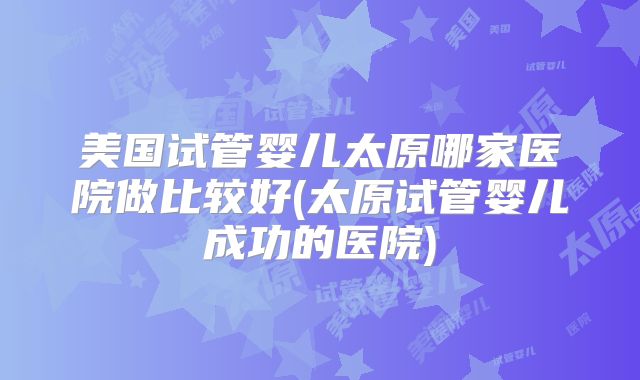 美国试管婴儿太原哪家医院做比较好(太原试管婴儿成功的医院)