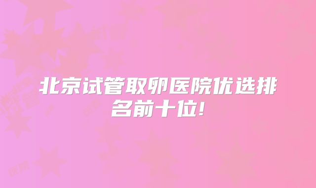 北京试管取卵医院优选排名前十位!
