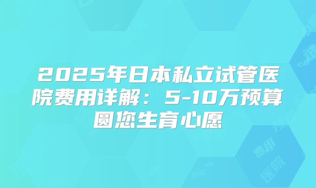 2025年日本私立试管医院费用详解：5-10万预算圆您生育心愿