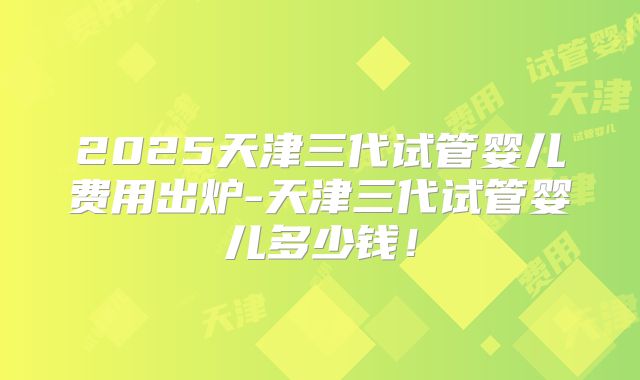 2025天津三代试管婴儿费用出炉-天津三代试管婴儿多少钱！