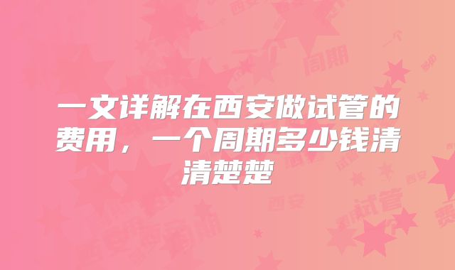 一文详解在西安做试管的费用，一个周期多少钱清清楚楚