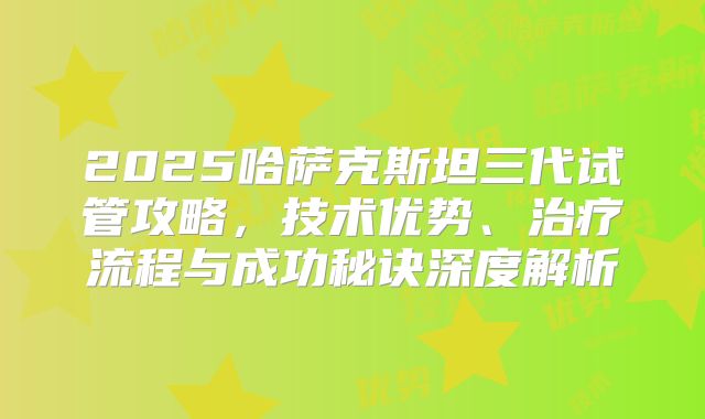 2025哈萨克斯坦三代试管攻略，技术优势、治疗流程与成功秘诀深度解析