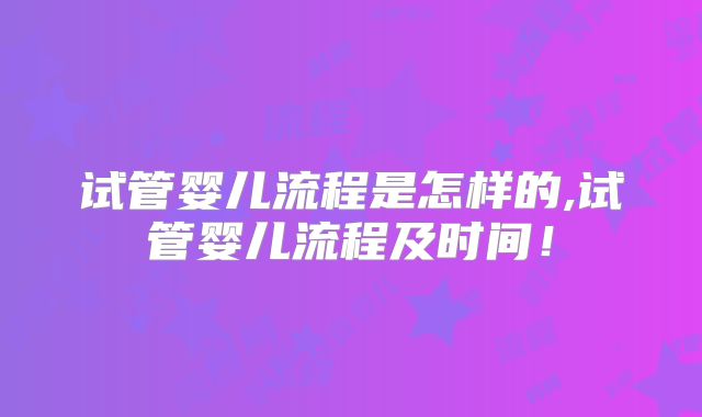 试管婴儿流程是怎样的,试管婴儿流程及时间！