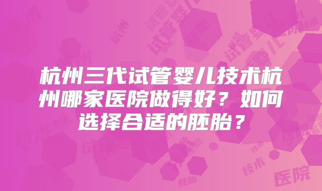 杭州三代试管婴儿技术杭州哪家医院做得好？如何选择合适的胚胎？