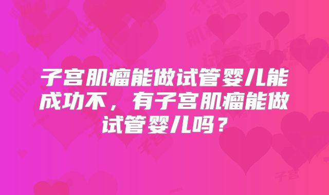 子宫肌瘤能做试管婴儿能成功不，有子宫肌瘤能做试管婴儿吗？