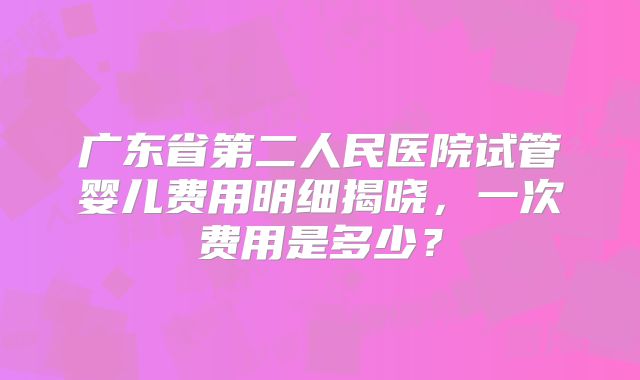 广东省第二人民医院试管婴儿费用明细揭晓，一次费用是多少？