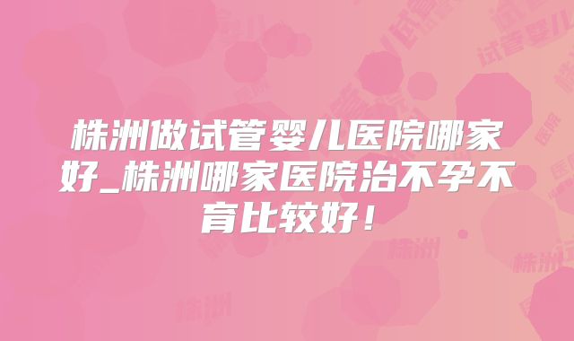 株洲做试管婴儿医院哪家好_株洲哪家医院治不孕不育比较好！