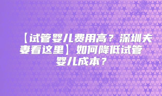 【试管婴儿费用高？深圳夫妻看这里】如何降低试管婴儿成本？