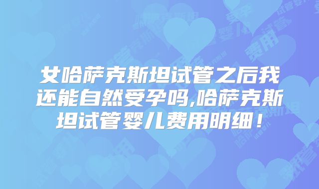 女哈萨克斯坦试管之后我还能自然受孕吗,哈萨克斯坦试管婴儿费用明细！