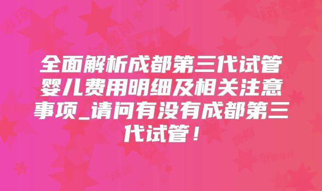 全面解析成都第三代试管婴儿费用明细及相关注意事项_请问有没有成都第三代试管！
