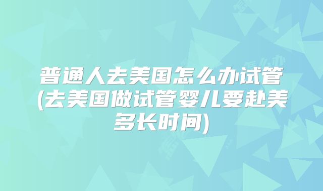 普通人去美国怎么办试管(去美国做试管婴儿要赴美多长时间)