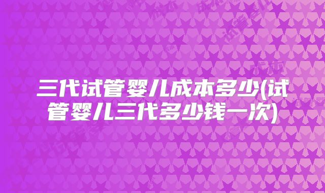 三代试管婴儿成本多少(试管婴儿三代多少钱一次)