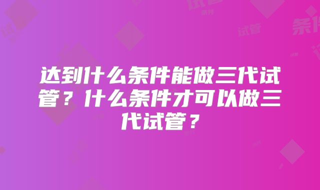 达到什么条件能做三代试管？什么条件才可以做三代试管？