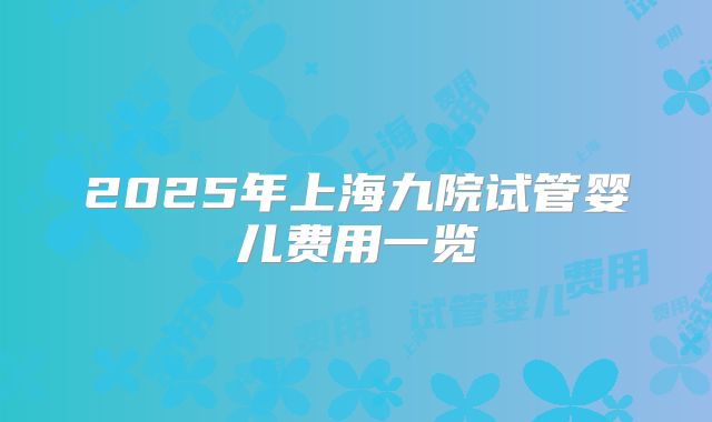 2025年上海九院试管婴儿费用一览