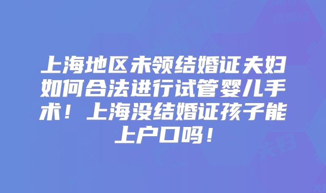 上海地区未领结婚证夫妇如何合法进行试管婴儿手术！上海没结婚证孩子能上户口吗！