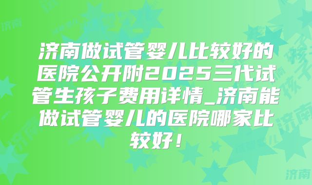 济南做试管婴儿比较好的医院公开附2025三代试管生孩子费用详情_济南能做试管婴儿的医院哪家比较好！